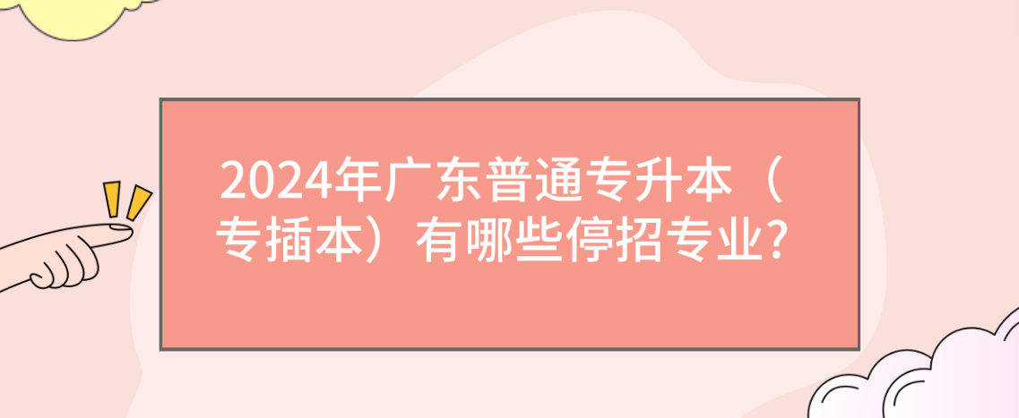 2024年广东普通专升本（专插本）有哪些停招专业?